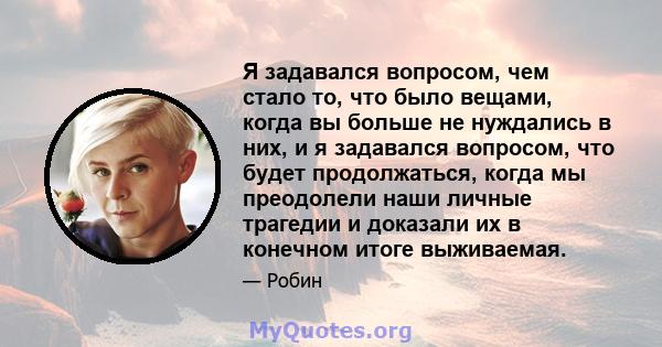 Я задавался вопросом, чем стало то, что было вещами, когда вы больше не нуждались в них, и я задавался вопросом, что будет продолжаться, когда мы преодолели наши личные трагедии и доказали их в конечном итоге выживаемая.