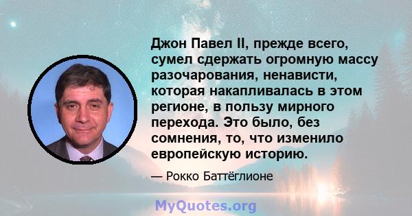 Джон Павел II, прежде всего, сумел сдержать огромную массу разочарования, ненависти, которая накапливалась в этом регионе, в пользу мирного перехода. Это было, без сомнения, то, что изменило европейскую историю.