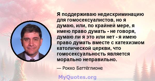 Я поддерживаю недискриминацию для гомосексуалистов, но я думаю, или, по крайней мере, я имею право думать - не говоря, думаю ли я это или нет - я имею право думать вместе с катехизмом католической церкви, что