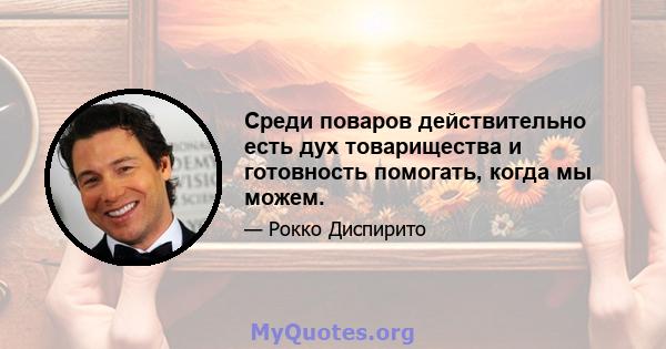 Среди поваров действительно есть дух товарищества и готовность помогать, когда мы можем.