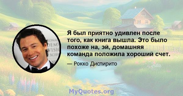 Я был приятно удивлен после того, как книга вышла. Это было похоже на, эй, домашняя команда положила хороший счет.