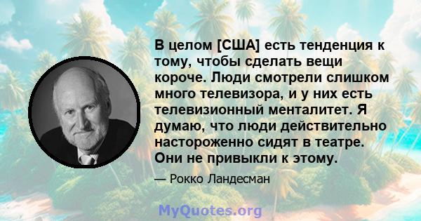 В целом [США] есть тенденция к тому, чтобы сделать вещи короче. Люди смотрели слишком много телевизора, и у них есть телевизионный менталитет. Я думаю, что люди действительно настороженно сидят в театре. Они не привыкли 