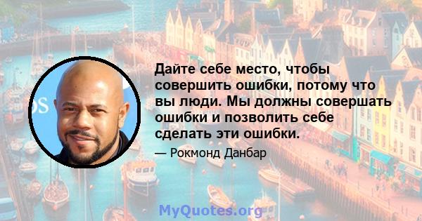 Дайте себе место, чтобы совершить ошибки, потому что вы люди. Мы должны совершать ошибки и позволить себе сделать эти ошибки.