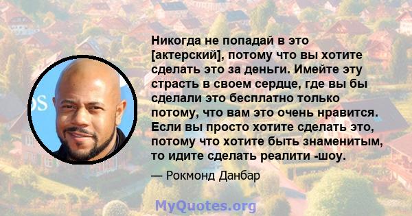 Никогда не попадай в это [актерский], потому что вы хотите сделать это за деньги. Имейте эту страсть в своем сердце, где вы бы сделали это бесплатно только потому, что вам это очень нравится. Если вы просто хотите