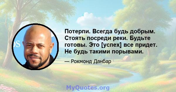 Потерпи. Всегда будь добрым. Стоять посреди реки. Будьте готовы. Это [успех] все придет. Не будь такими порывами.