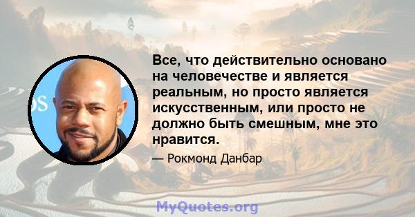 Все, что действительно основано на человечестве и является реальным, но просто является искусственным, или просто не должно быть смешным, мне это нравится.