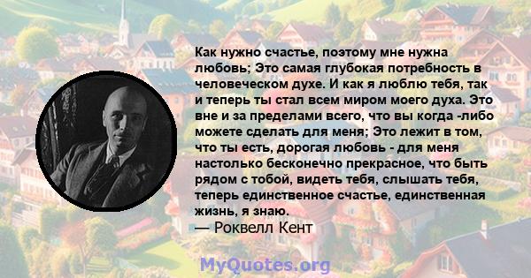 Как нужно счастье, поэтому мне нужна любовь; Это самая глубокая потребность в человеческом духе. И как я люблю тебя, так и теперь ты стал всем миром моего духа. Это вне и за пределами всего, что вы когда -либо можете