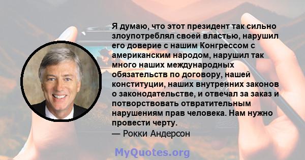 Я думаю, что этот президент так сильно злоупотреблял своей властью, нарушил его доверие с нашим Конгрессом с американским народом, нарушил так много наших международных обязательств по договору, нашей конституции, наших 