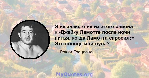 Я не знаю, я не из этого района ».-Джейку Ламотте после ночи питья, когда Ламотта спросил:« Это солнце или луна?