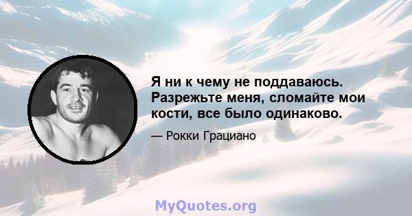 Я ни к чему не поддаваюсь. Разрежьте меня, сломайте мои кости, все было одинаково.