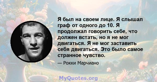 Я был на своем лице. Я слышал граф от одного до 10. Я продолжал говорить себе, что должен встать, но я не мог двигаться. Я не мог заставить себя двигаться. Это было самое странное чувство.