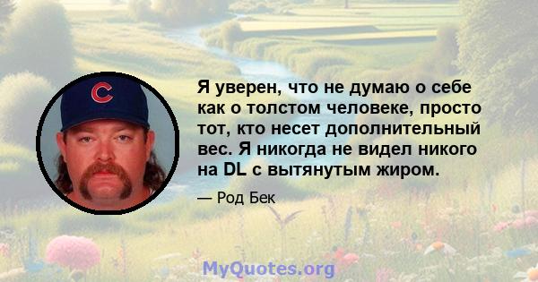 Я уверен, что не думаю о себе как о толстом человеке, просто тот, кто несет дополнительный вес. Я никогда не видел никого на DL с вытянутым жиром.