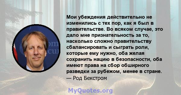 Мои убеждения действительно не изменились с тех пор, как я был в правительстве. Во всяком случае, это дало мне признательность за то, насколько сложно правительству сбалансировать и сыграть роли, которые ему нужно, оба