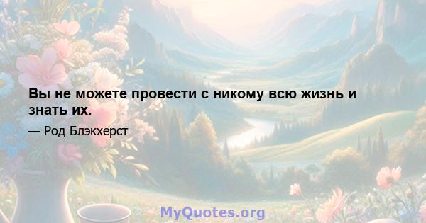 Вы не можете провести с никому всю жизнь и знать их.