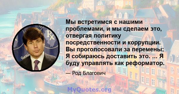 Мы встретимся с нашими проблемами, и мы сделаем это, отвергая политику посредственности и коррупции. Вы проголосовали за перемены; Я собираюсь доставить это. ... Я буду управлять как реформатор.