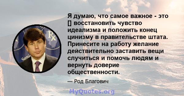 Я думаю, что самое важное - это [] восстановить чувство идеализма и положить конец цинизму в правительстве штата. Принесите на работу желание действительно заставить вещи случиться и помочь людям и вернуть доверие