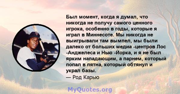 Был момент, когда я думал, что никогда не получу самого ценного игрока, особенно в годы, которые я играл в Миннесоте. Мы никогда не выигрывали там вымпел, мы были далеко от больших медиа -центров Лос -Анджелеса и Нью