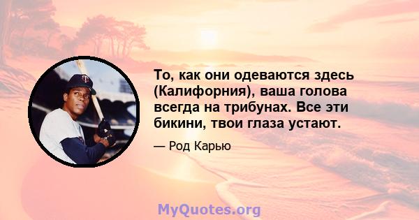 То, как они одеваются здесь (Калифорния), ваша голова всегда на трибунах. Все эти бикини, твои глаза устают.