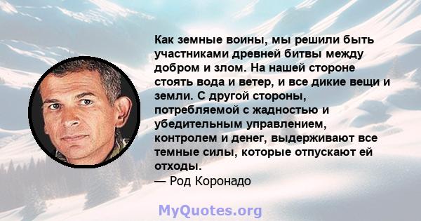 Как земные воины, мы решили быть участниками древней битвы между добром и злом. На нашей стороне стоять вода и ветер, и все дикие вещи и земли. С другой стороны, потребляемой с жадностью и убедительным управлением,