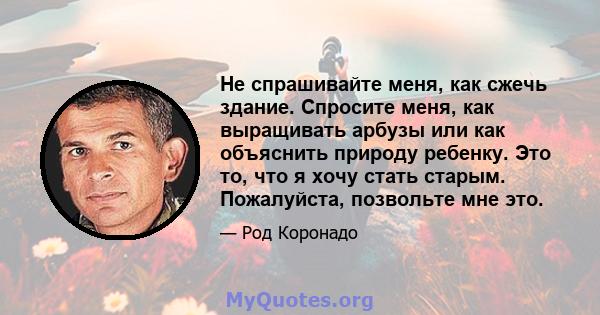 Не спрашивайте меня, как сжечь здание. Спросите меня, как выращивать арбузы или как объяснить природу ребенку. Это то, что я хочу стать старым. Пожалуйста, позвольте мне это.