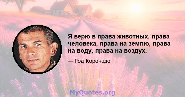 Я верю в права животных, права человека, права на землю, права на воду, права на воздух.