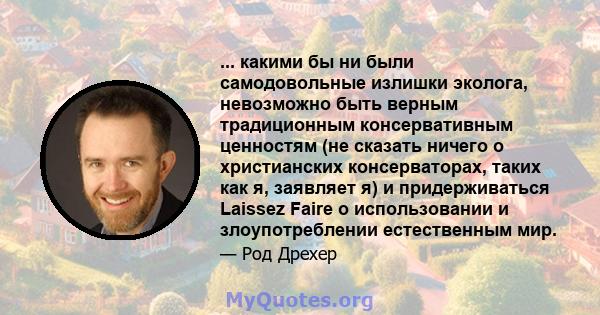 ... какими бы ни были самодовольные излишки эколога, невозможно быть верным традиционным консервативным ценностям (не сказать ничего о христианских консерваторах, таких как я, заявляет я) и придерживаться Laissez Faire