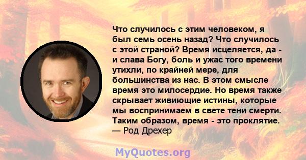 Что случилось с этим человеком, я был семь осень назад? Что случилось с этой страной? Время исцеляется, да - и слава Богу, боль и ужас того времени утихли, по крайней мере, для большинства из нас. В этом смысле время