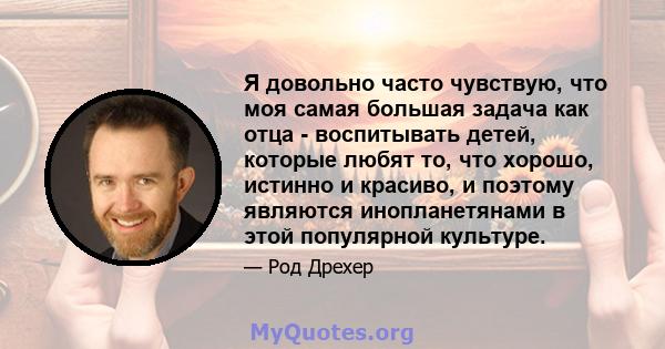 Я довольно часто чувствую, что моя самая большая задача как отца - воспитывать детей, которые любят то, что хорошо, истинно и красиво, и поэтому являются инопланетянами в этой популярной культуре.