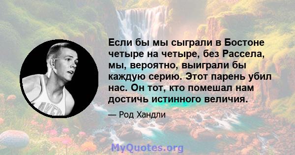 Если бы мы сыграли в Бостоне четыре на четыре, без Рассела, мы, вероятно, выиграли бы каждую серию. Этот парень убил нас. Он тот, кто помешал нам достичь истинного величия.