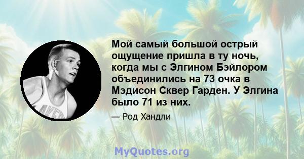 Мой самый большой острый ощущение пришла в ту ночь, когда мы с Элгином Бэйлором объединились на 73 очка в Мэдисон Сквер Гарден. У Элгина было 71 из них.