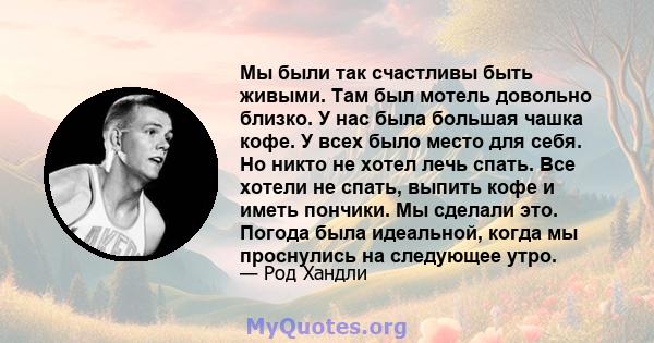 Мы были так счастливы быть живыми. Там был мотель довольно близко. У нас была большая чашка кофе. У всех было место для себя. Но никто не хотел лечь спать. Все хотели не спать, выпить кофе и иметь пончики. Мы сделали