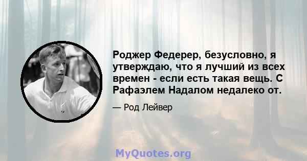 Роджер Федерер, безусловно, я утверждаю, что я лучший из всех времен - если есть такая вещь. С Рафаэлем Надалом недалеко от.