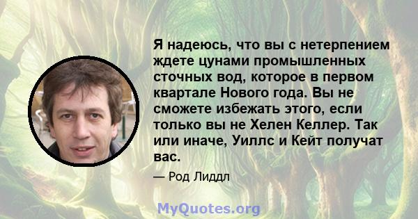 Я надеюсь, что вы с нетерпением ждете цунами промышленных сточных вод, которое в первом квартале Нового года. Вы не сможете избежать этого, если только вы не Хелен Келлер. Так или иначе, Уиллс и Кейт получат вас.