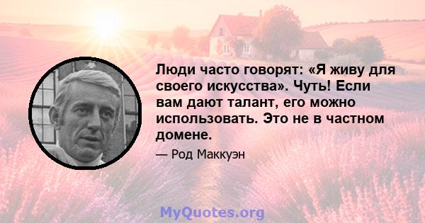 Люди часто говорят: «Я живу для своего искусства». Чуть! Если вам дают талант, его можно использовать. Это не в частном домене.