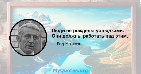 Люди не рождены ублюдками. Они должны работать над этим.