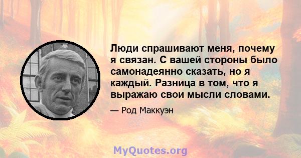 Люди спрашивают меня, почему я связан. С вашей стороны было самонадеянно сказать, но я каждый. Разница в том, что я выражаю свои мысли словами.