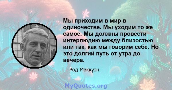 Мы приходим в мир в одиночестве. Мы уходим то же самое. Мы должны провести интерлюдию между близостью или так, как мы говорим себе. Но это долгий путь от утра до вечера.