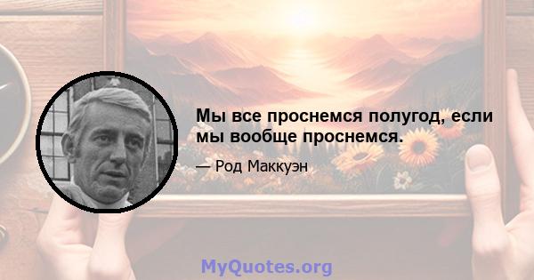 Мы все проснемся полугод, если мы вообще проснемся.