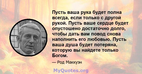 Пусть ваша рука будет полна всегда, если только с другой рукой. Пусть ваше сердце будет опустошено достаточно долго, чтобы дать вам повод снова наполнить его любовью. Пусть ваша душа будет потеряна, которую вы найдете