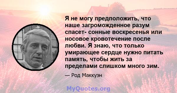 Я не могу предположить, что наше загроможденное разум спасет- сонные воскресенья или носовое кровотечение после любви. Я знаю, что только умирающее сердце нужно питать память, чтобы жить за пределами слишком много зим.