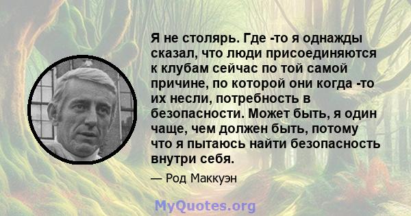 Я не столярь. Где -то я однажды сказал, что люди присоединяются к клубам сейчас по той самой причине, по которой они когда -то их несли, потребность в безопасности. Может быть, я один чаще, чем должен быть, потому что я 