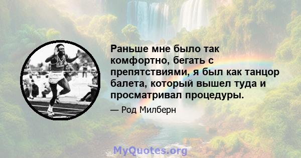 Раньше мне было так комфортно, бегать с препятствиями, я был как танцор балета, который вышел туда и просматривал процедуры.