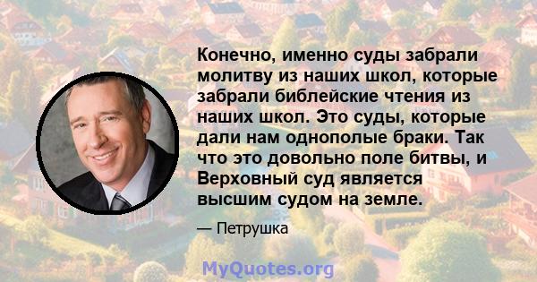 Конечно, именно суды забрали молитву из наших школ, которые забрали библейские чтения из наших школ. Это суды, которые дали нам однополые браки. Так что это довольно поле битвы, и Верховный суд является высшим судом на