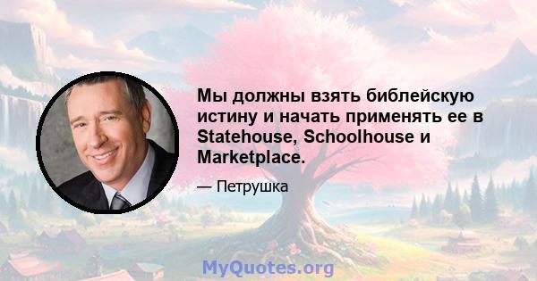 Мы должны взять библейскую истину и начать применять ее в Statehouse, Schoolhouse и Marketplace.