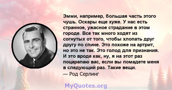 Эмми, например, большая часть этого чушь. Оскары еще хуже. У нас есть странное, ужасное страдание в этом городе. Все так много ходят из согнутых от того, чтобы хлопать друг другу по спине. Это похоже на артрит, но это