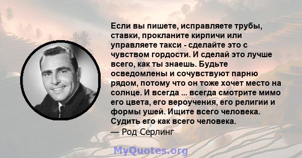 Если вы пишете, исправляете трубы, ставки, прокланите кирпичи или управляете такси - сделайте это с чувством гордости. И сделай это лучше всего, как ты знаешь. Будьте осведомлены и сочувствуют парню рядом, потому что он 