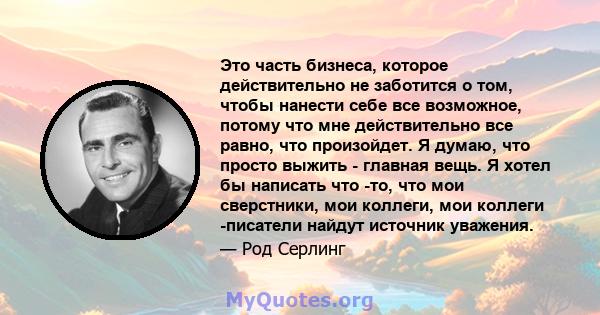 Это часть бизнеса, которое действительно не заботится о том, чтобы нанести себе все возможное, потому что мне действительно все равно, что произойдет. Я думаю, что просто выжить - главная вещь. Я хотел бы написать что