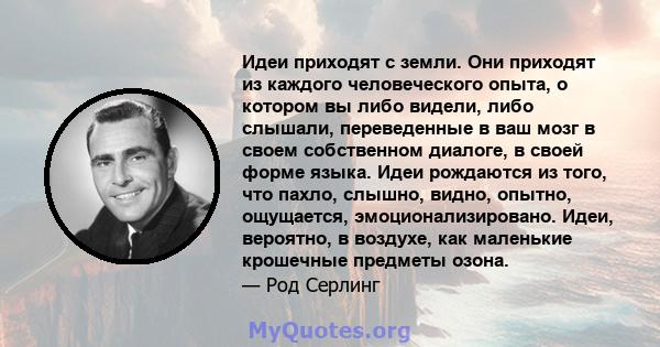 Идеи приходят с земли. Они приходят из каждого человеческого опыта, о котором вы либо видели, либо слышали, переведенные в ваш мозг в своем собственном диалоге, в своей форме языка. Идеи рождаются из того, что пахло,