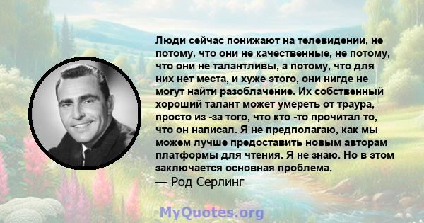 Люди сейчас понижают на телевидении, не потому, что они не качественные, не потому, что они не талантливы, а потому, что для них нет места, и хуже этого, они нигде не могут найти разоблачение. Их собственный хороший