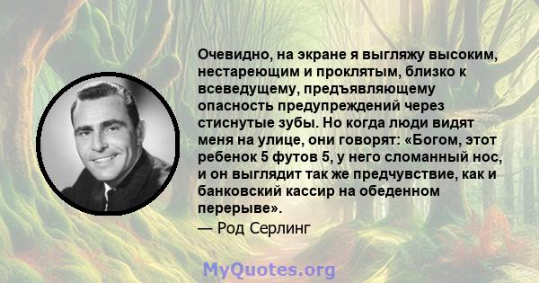 Очевидно, на экране я выгляжу высоким, нестареющим и проклятым, близко к всеведущему, предъявляющему опасность предупреждений через стиснутые зубы. Но когда люди видят меня на улице, они говорят: «Богом, этот ребенок 5